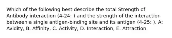 Which of the following best describe the total Strength of Antibody interaction (4-24: ) and the strength of the interaction between a single antigen-binding site and its antigen (4-25: ). A: Avidity, B. Affinity, C. Activity, D. Interaction, E. Attraction.