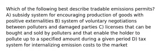 Which of the following best describe tradable emissions permits? A) subsidy system for encouraging production of goods with positive externalities B) system of voluntary negotiations between polluters and damaged parties C) licenses that can be bought and sold by polluters and that enable the holder to pollute up to a specified amount during a given period D) tax system for internalizing emission costs to the market