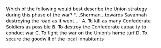 Which of the following would best describe the Union strategy during this phase of the war? "...Sherman...towards Savannah destroying the road as it went..." A. To kill as many Confederate Soldiers as possible B. To destroy the Confederate capacity to conduct war C. To fight the war on the Union's home turf D. To secure the goodwill of the local inhabitants