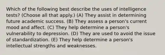 Which of the following best describe the uses of intelligence tests? (Choose all that apply.) (A) They assist in determining future academic success. (B) They assess a person's current mood and affect. (C) They help determine a person's vulnerability to depression. (D) They are used to avoid the issue of standardization. (E) They help determine a person's intellectual strengths and weaknesses.