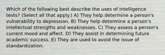 Which of the following best describe the uses of intelligence tests? (Select all that apply.) A) They help determine a person's vulnerability to depression. B) They help determine a person's intellectual strengths and weaknesses. C) They assess a person's current mood and affect. D) They assist in determining future academic success. E) They are used to avoid the issue of standardization.