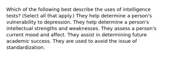 Which of the following best describe the uses of <a href='https://www.questionai.com/knowledge/kbdP4YrASs-intelligence-tests' class='anchor-knowledge'>intelligence tests</a>? (Select all that apply.) They help determine a person's vulnerability to depression. They help determine a person's intellectual strengths and weaknesses. They assess a person's current mood and affect. They assist in determining future academic success. They are used to avoid the issue of standardization.