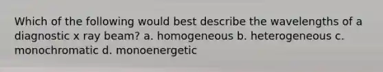 Which of the following would best describe the wavelengths of a diagnostic x ray beam? a. homogeneous b. heterogeneous c. monochromatic d. monoenergetic