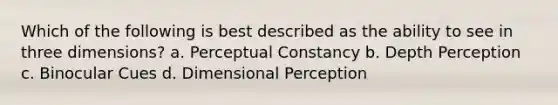 Which of the following is best described as the ability to see in three dimensions? a. Perceptual Constancy b. Depth Perception c. Binocular Cues d. Dimensional Perception