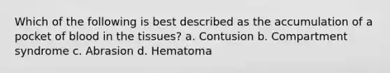 Which of the following is best described as the accumulation of a pocket of blood in the tissues? a. Contusion b. Compartment syndrome c. Abrasion d. Hematoma