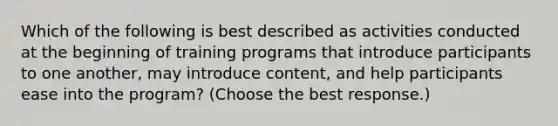 Which of the following is best described as activities conducted at the beginning of training programs that introduce participants to one another, may introduce content, and help participants ease into the program? (Choose the best response.)