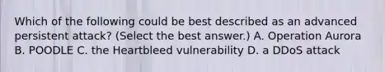 Which of the following could be best described as an advanced persistent attack? (Select the best answer.) A. Operation Aurora B. POODLE C. the Heartbleed vulnerability D. a DDoS attack