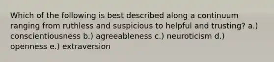 Which of the following is best described along a continuum ranging from ruthless and suspicious to helpful and trusting? a.) conscientiousness b.) agreeableness c.) neuroticism d.) openness e.) extraversion