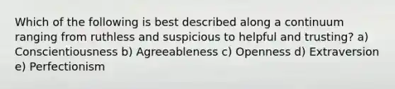 Which of the following is best described along a continuum ranging from ruthless and suspicious to helpful and trusting? a) Conscientiousness b) Agreeableness c) Openness d) Extraversion e) Perfectionism