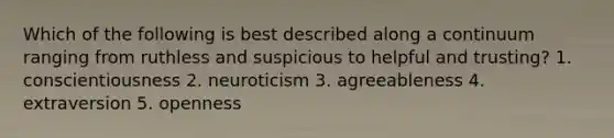 Which of the following is best described along a continuum ranging from ruthless and suspicious to helpful and trusting? 1. conscientiousness 2. neuroticism 3. agreeableness 4. extraversion 5. openness