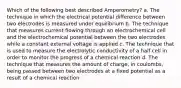 Which of the following best described Amperometry? a. The technique in which the electrical potential difference between two electrodes is measured under equilibrium b. The technique that measures current flowing through an electrochemical cell and the electrochemical potential between the two electrodes while a constant external voltage is applied c. The technique that is used to measure the electrolytic conductivity of a half cell in order to monitor the progress of a chemical reaction d. The technique that measures the amount of charge, in coulombs, being passed between two electrodes at a fixed potential as a result of a chemical reaction