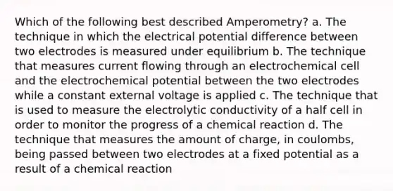 Which of the following best described Amperometry? a. The technique in which the electrical potential difference between two electrodes is measured under equilibrium b. The technique that measures current flowing through an electrochemical cell and the electrochemical potential between the two electrodes while a constant external voltage is applied c. The technique that is used to measure the electrolytic conductivity of a half cell in order to monitor the progress of a chemical reaction d. The technique that measures the amount of charge, in coulombs, being passed between two electrodes at a fixed potential as a result of a chemical reaction