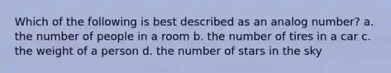 Which of the following is best described as an analog number? a. the number of people in a room b. the number of tires in a car c. the weight of a person d. the number of stars in the sky