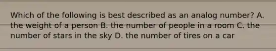 Which of the following is best described as an analog number? A. the weight of a person B. the number of people in a room C. the number of stars in the sky D. the number of tires on a car