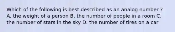 Which of the following is best described as an analog number ? A. the weight of a person B. the number of people in a room C. the number of stars in the sky D. the number of tires on a car