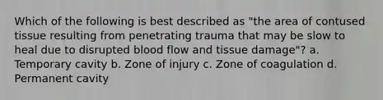 Which of the following is best described as "the area of contused tissue resulting from penetrating trauma that may be slow to heal due to disrupted blood flow and tissue damage"? a. Temporary cavity b. Zone of injury c. Zone of coagulation d. Permanent cavity