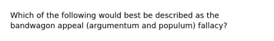 Which of the following would best be described as the bandwagon appeal (argumentum and populum) fallacy?