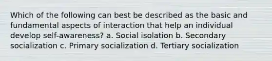 Which of the following can best be described as the basic and fundamental aspects of interaction that help an individual develop self-awareness? a. Social isolation b. Secondary socialization c. Primary socialization d. Tertiary socialization