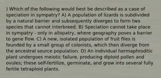 ) Which of the following would best be described as a case of speciation in sympatry? A) A population of lizards is subdivided by a natural barrier and subsequently diverges to form two species that cannot interbreed. B) Speciation cannot take place in sympatry - only in allopatry, where geography poses a barrier to gene flow. C) A new, isolated population of fruit flies is founded by a small group of colonists, which then diverge from the ancestral source population. D) An individual hermaphroditic plant undergoes meiotic failure, producing diploid pollen and ovules; these self-fertilize, germinate, and grow into several fully fertile tetraploid plants.