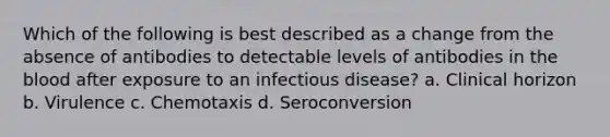 Which of the following is best described as a change from the absence of antibodies to detectable levels of antibodies in the blood after exposure to an infectious disease? a. Clinical horizon b. Virulence c. Chemotaxis d. Seroconversion