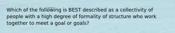 Which of the following is BEST described as a collectivity of people with a high degree of formality of structure who work together to meet a goal or goals?