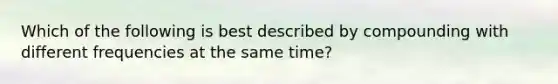 Which of the following is best described by compounding with different frequencies at the same time?