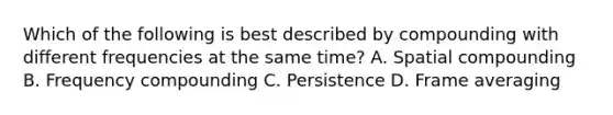 Which of the following is best described by compounding with different frequencies at the same time? A. Spatial compounding B. Frequency compounding C. Persistence D. Frame averaging