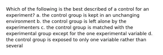 Which of the following is the best described of a control for an experiment? a. the control group is kept in an unchanging environment b. the control group is left alone by the experimenters c. the control group is matched with the experimental group except for the one experimental variable d. the control group is exposed to only one variable rather than several