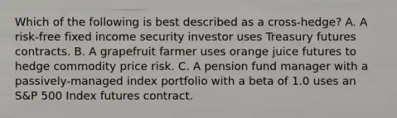 Which of the following is best described as a cross-hedge? A. A risk-free fixed income security investor uses Treasury futures contracts. B. A grapefruit farmer uses orange juice futures to hedge commodity price risk. C. A pension fund manager with a passively-managed index portfolio with a beta of 1.0 uses an S&P 500 Index futures contract.