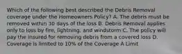 Which of the following best described the Debris Removal coverage under the Homeowners Policy? A. The debris must be removed within 30 days of the loss B. Debris Removal applies only to loss by fire, lightning, and windstorm C. The policy will pay the insured for removing debris from a covered loss D. Coverage is limited to 10% of the Coverage A Limit