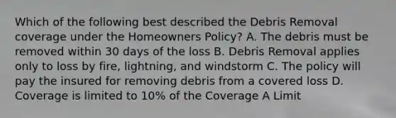 Which of the following best described the Debris Removal coverage under the Homeowners Policy? A. The debris must be removed within 30 days of the loss B. Debris Removal applies only to loss by fire, lightning, and windstorm C. The policy will pay the insured for removing debris from a covered loss D. Coverage is limited to 10% of the Coverage A Limit