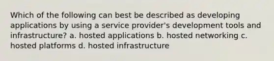 Which of the following can best be described as developing applications by using a service provider's development tools and infrastructure? a. hosted applications b. hosted networking c. hosted platforms d. hosted infrastructure