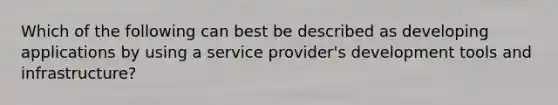 Which of the following can best be described as developing applications by using a service provider's development tools and infrastructure?