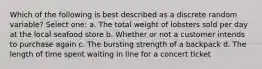 Which of the following is best described as a discrete random variable? Select one: a. The total weight of lobsters sold per day at the local seafood store b. Whether or not a customer intends to purchase again c. The bursting strength of a backpack d. The length of time spent waiting in line for a concert ticket