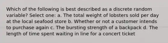 Which of the following is best described as a discrete random variable? Select one: a. The total weight of lobsters sold per day at the local seafood store b. Whether or not a customer intends to purchase again c. The bursting strength of a backpack d. The length of time spent waiting in line for a concert ticket