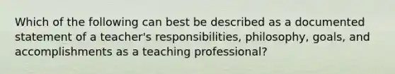 Which of the following can best be described as a documented statement of a teacher's responsibilities, philosophy, goals, and accomplishments as a teaching professional?