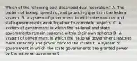 Which of the following best described dual federalism? A. The pattern of taxing, spending, and providing grants in the federal system. B. A system of government in which the national and state governments work together to complete projects. C. A system of government in which the national and state governments remain supreme within their own spheres D. A system of government in which the national government restores more authority and power back to the states E. A system of government in which the state governments are granted power by the national government