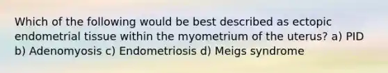 Which of the following would be best described as ectopic endometrial tissue within the myometrium of the uterus? a) PID b) Adenomyosis c) Endometriosis d) Meigs syndrome