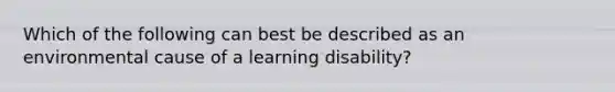 Which of the following can best be described as an environmental cause of a learning disability?