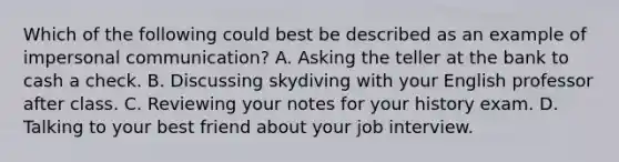 Which of the following could best be described as an example of impersonal communication? A. Asking the teller at the bank to cash a check. B. Discussing skydiving with your English professor after class. C. Reviewing your notes for your history exam. D. Talking to your best friend about your job interview.