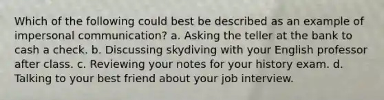 Which of the following could best be described as an example of impersonal communication? a. Asking the teller at the bank to cash a check. b. Discussing skydiving with your English professor after class. c. Reviewing your notes for your history exam. d. Talking to your best friend about your job interview.