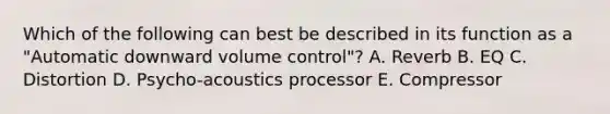 Which of the following can best be described in its function as a "Automatic downward volume control"? A. Reverb B. EQ C. Distortion D. Psycho-acoustics processor E. Compressor