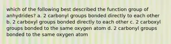 which of the following best described the function group of anhydrides? a. 2 carbonyl groups bonded directly to each other b. 2 carboxyl groups bonded directly to each other c. 2 carboxyl groups bonded to the same oxygen atom d. 2 carbonyl groups bonded to the same oxygen atom