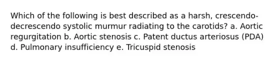 Which of the following is best described as a harsh, crescendo-decrescendo systolic murmur radiating to the carotids? a. Aortic regurgitation b. Aortic stenosis c. Patent ductus arteriosus (PDA) d. Pulmonary insufficiency e. Tricuspid stenosis