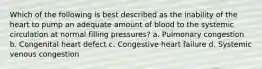 Which of the following is best described as the inability of the heart to pump an adequate amount of blood to the systemic circulation at normal filling pressures? a. Pulmonary congestion b. Congenital heart defect c. Congestive heart failure d. Systemic venous congestion