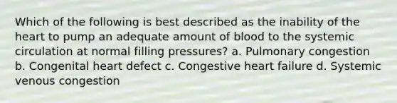 Which of the following is best described as the inability of the heart to pump an adequate amount of blood to the systemic circulation at normal filling pressures? a. Pulmonary congestion b. Congenital heart defect c. Congestive heart failure d. Systemic venous congestion