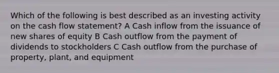 Which of the following is best described as an investing activity on the cash flow statement? A Cash inflow from the issuance of new shares of equity B Cash outflow from the payment of dividends to stockholders C Cash outflow from the purchase of property, plant, and equipment