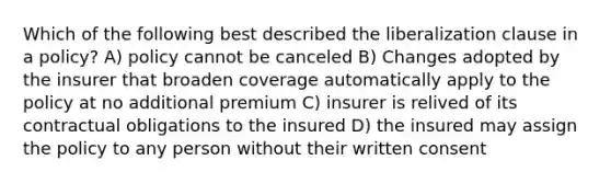 Which of the following best described the liberalization clause in a policy? A) policy cannot be canceled B) Changes adopted by the insurer that broaden coverage automatically apply to the policy at no additional premium C) insurer is relived of its contractual obligations to the insured D) the insured may assign the policy to any person without their written consent