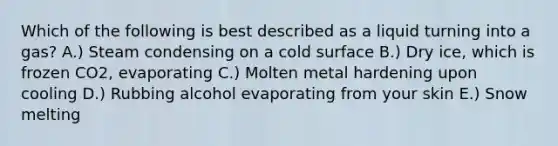 Which of the following is best described as a liquid turning into a gas? A.) Steam condensing on a cold surface B.) Dry ice, which is frozen CO2, evaporating C.) Molten metal hardening upon cooling D.) Rubbing alcohol evaporating from your skin E.) Snow melting