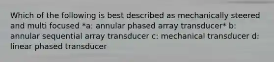 Which of the following is best described as mechanically steered and multi focused *a: annular phased array transducer* b: annular sequential array transducer c: mechanical transducer d: linear phased transducer